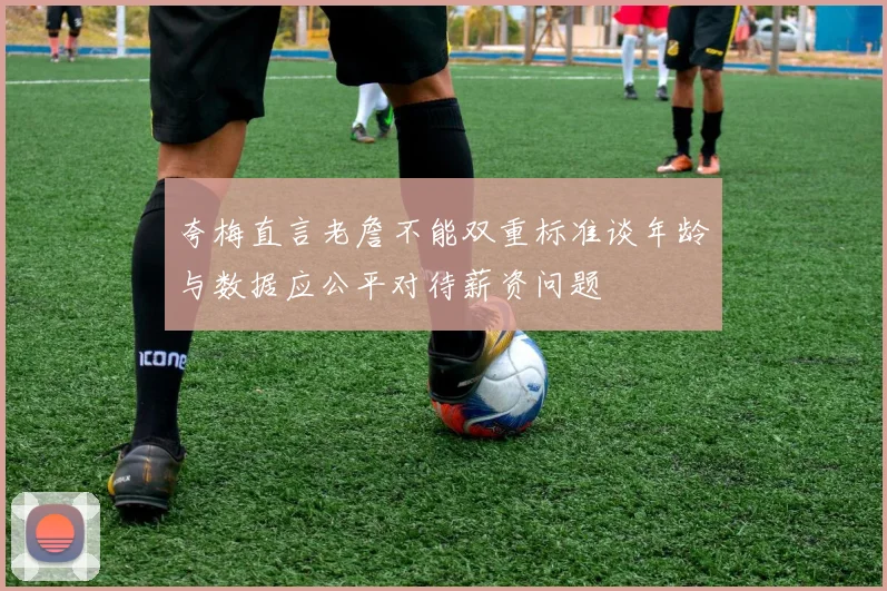 夸梅直言老詹不能双重标准谈年龄与数据应公平对待薪资问题