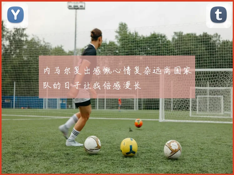 内马尔复出感慨心情复杂远离国家队的日子让我倍感漫长
