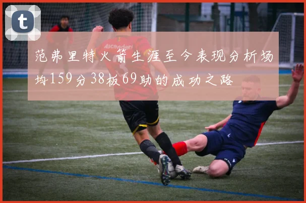 范弗里特火箭生涯至今表现分析场均159分38板69助的成功之路