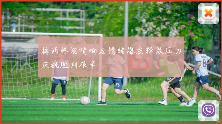 梅西终场哨响后情绪爆发释放压力庆祝胜利艰辛