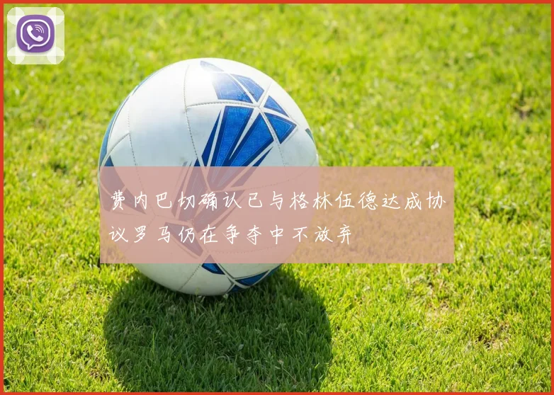 费内巴切确认已与格林伍德达成协议罗马仍在争夺中不放弃