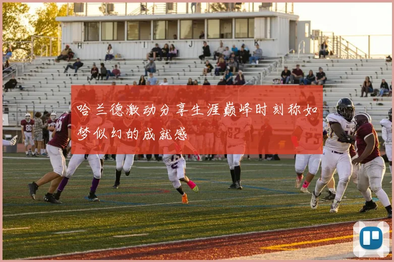 哈兰德激动分享生涯巅峰时刻称如梦似幻的成就感
