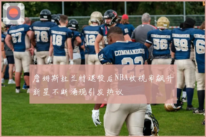 詹姆斯杜兰特退役后NBA收视率飙升新星不断涌现引发热议