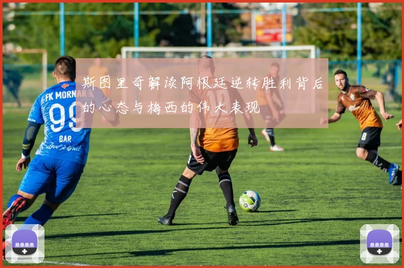斯图里奇解读阿根廷逆转胜利背后的心态与梅西的伟大表现