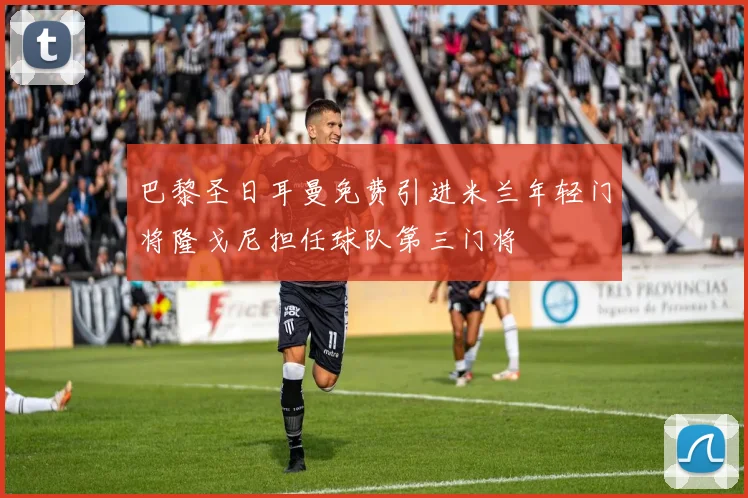 巴黎圣日耳曼免费引进米兰年轻门将隆戈尼担任球队第三门将