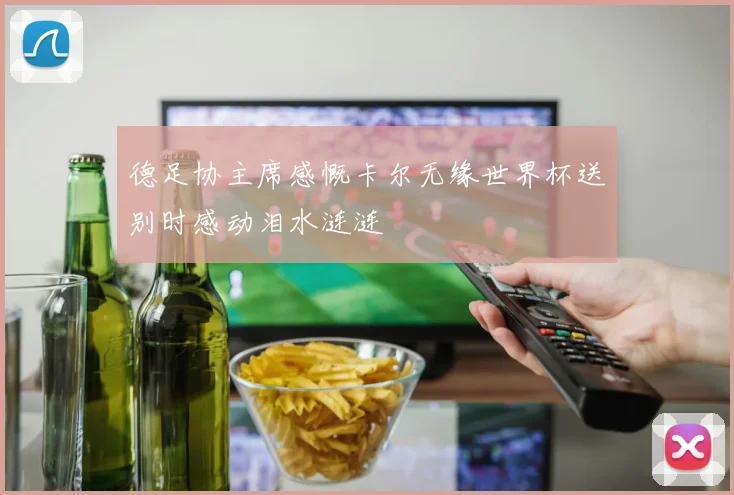 德足协主席感慨卡尔无缘世界杯送别时感动泪水涟涟