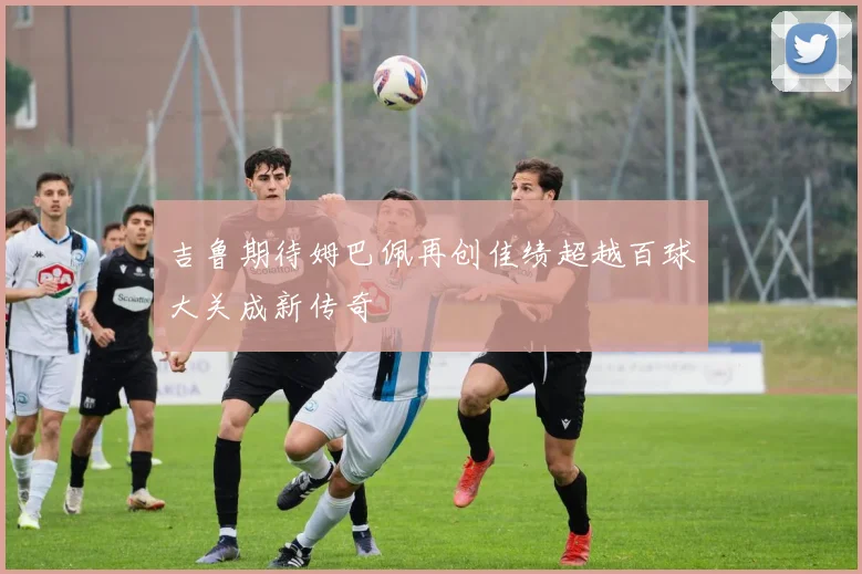 吉鲁期待姆巴佩再创佳绩超越百球大关成新传奇