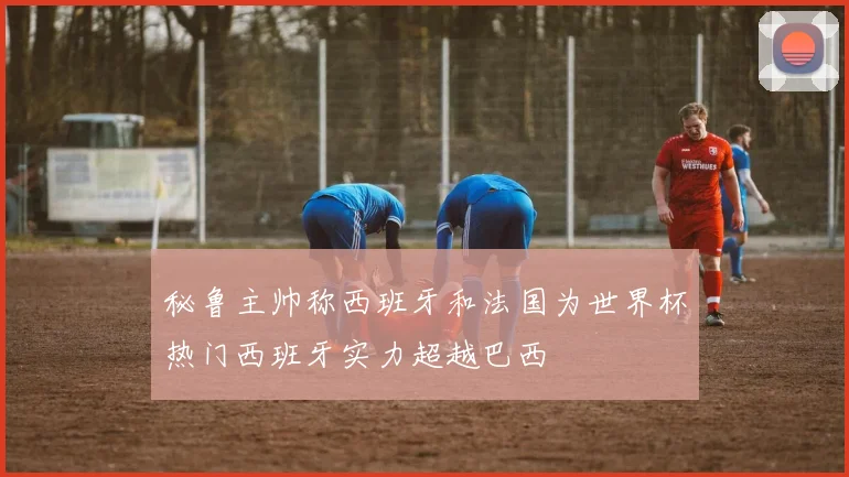 秘鲁主帅称西班牙和法国为世界杯热门西班牙实力超越巴西