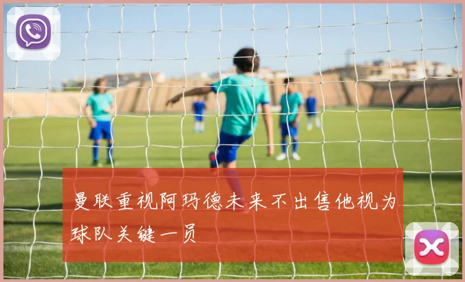 曼联重视阿玛德未来不出售他视为球队关键一员