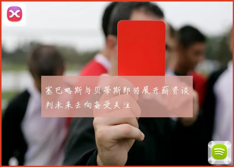 塞巴略斯与贝蒂斯即将展开薪资谈判未来去向备受关注