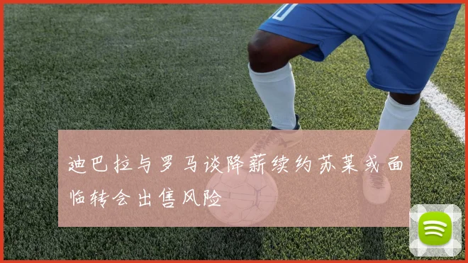 迪巴拉与罗马谈降薪续约苏莱或面临转会出售风险
